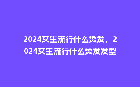 2024女生流行什么烫发,2024女生流行什么烫发发型_服装百科_第1张_酷尚品 2024女生流行什么烫发,2024女生流行什么烫发发型_https://www.kushangpin.com_服装百科_第1张