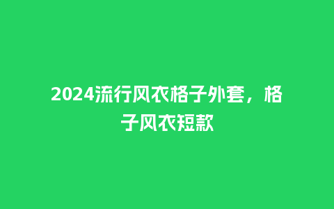 2024流行风衣格子外套,格子风衣短款_服装百科_第1张_酷尚品 2024流行风衣格子外套,格子风衣短款_https://www.kushangpin.com_服装百科_第1张