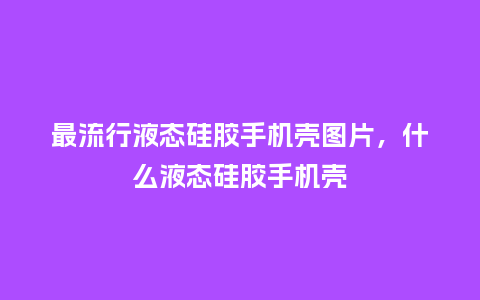 最流行液态硅胶手机壳图片，什么液态硅胶手机壳_https://www.kushangpin.com_服装百科_第1张