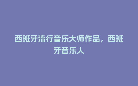 西班牙流行音乐大师作品,西班牙音乐人_服装百科_第1张_酷尚品 西班牙流行音乐大师作品,西班牙音乐人_https://www.kushangpin.com_服装百科_第1张
