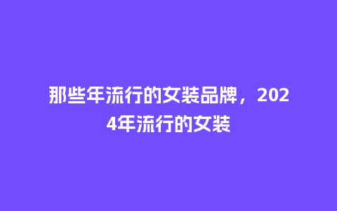 那些年流行的女装品牌,2024年流行的女装_服装百科_第1张_酷尚品 那些年流行的女装品牌,2024年流行的女装_https://www.kushangpin.com_服装百科_第1张