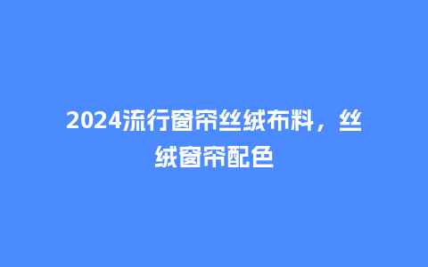 2024流行窗帘丝绒布料,丝绒窗帘配色_服装百科_第1张_酷尚品 2024流行窗帘丝绒布料,丝绒窗帘配色_https://www.kushangpin.com_服装百科_第1张
