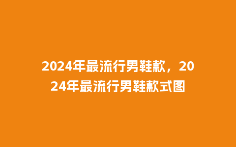 2024年最流行男鞋款,2024年最流行男鞋款式图_服装百科_第1张_酷尚品 2024年最流行男鞋款,2024年最流行男鞋款式图_https://www.kushangpin.com_服装百科_第1张