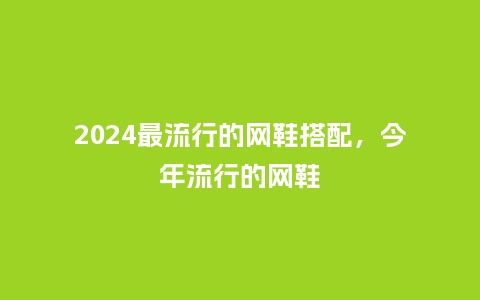 2024最流行的网鞋搭配,今年流行的网鞋_服装百科_第1张_酷尚品 2024最流行的网鞋搭配,今年流行的网鞋_https://www.kushangpin.com_服装百科_第1张