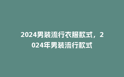 2024男装流行衣服款式,2024年男装流行款式_服装百科_第1张_酷尚品 2024男装流行衣服款式,2024年男装流行款式_https://www.kushangpin.com_服装百科_第1张