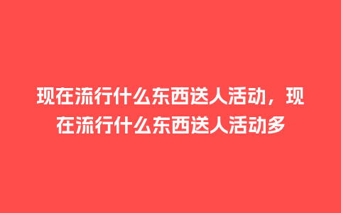 现在流行什么东西送人活动,现在流行什么东西送人活动多_服装百科_第1张_酷尚品 现在流行什么东西送人活动,现在流行什么东西送人活动多_https://www.kushangpin.com_服装百科_第1张