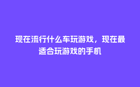 现在流行什么车玩游戏,现在最适合玩游戏的手机_服装百科_第1张_酷尚品 现在流行什么车玩游戏,现在最适合玩游戏的手机_https://www.kushangpin.com_服装百科_第1张