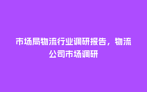 市场局物流行业调研报告,物流公司市场调研_服装百科_第1张_酷尚品 市场局物流行业调研报告,物流公司市场调研_https://www.kushangpin.com_服装百科_第1张
